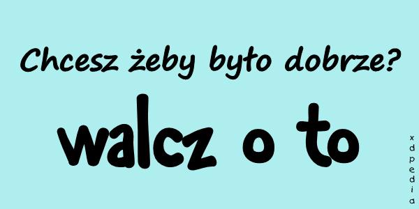 Chcesz żeby było dobrze? Walcz o to