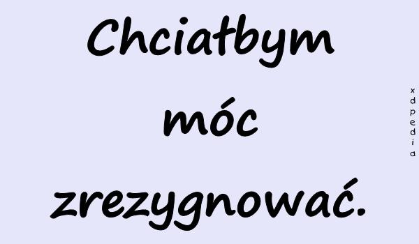 Chciałbym móc zrezygnować