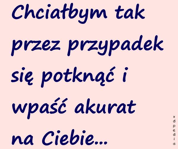 Chciałbym tak przez przypadek się potknąć i wpaść akurat na