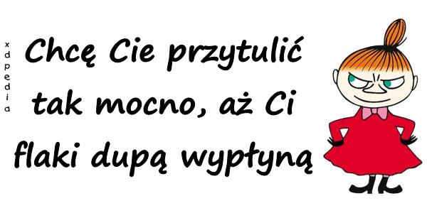 Chcę Cie przytulić tak mocno, aż Ci flaki dupą wypłyną