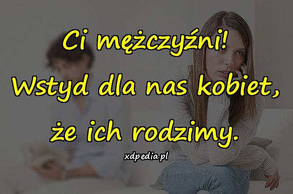 Ci mężczyźni! Wstyd dla nas kobiet, że ich rodzimy