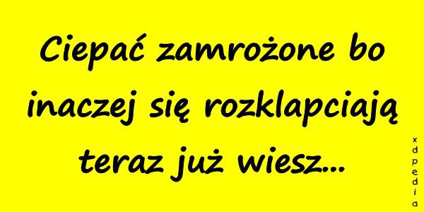 Ciepać zamrożone bo inaczej się rozklapciają teraz już