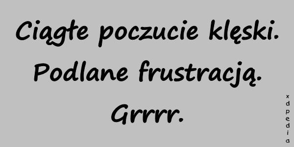 Ciągłe poczucie klęski. Podlane frustracją. Grrrr