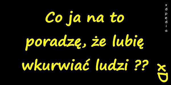 Co ja na to poradzę, że lubię wkurwiać ludzi ?? xD