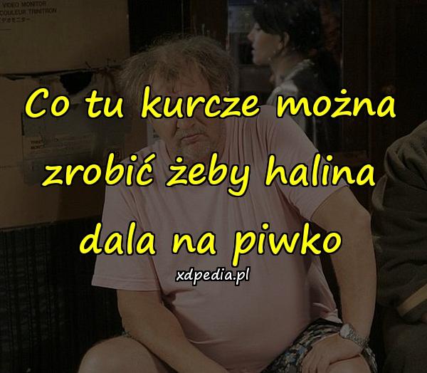 Co tu kurcze można zrobić żeby halina dala na piwko