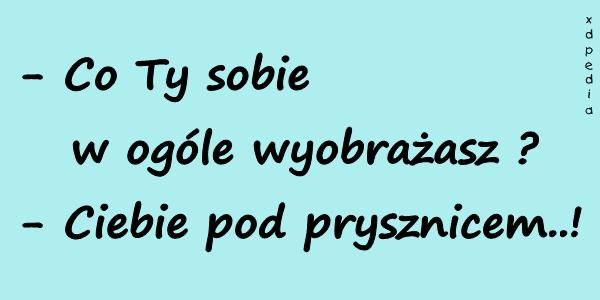 - Co Ty sobie w ogóle wyobrażasz? - Ciebie pod prysznicem