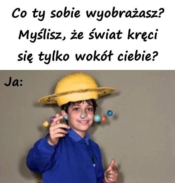 Co ty sobie wyobrażasz? Myślisz, że świat kręci się tylko