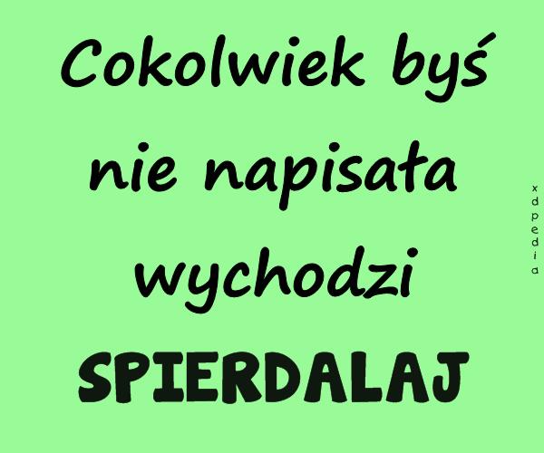 Cokolwiek byś nie napisała wychodzi SPIERDALAJ