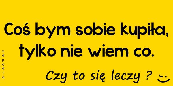Coś bym sobie kupiła,tylko nie wiem co. Czy to się leczy