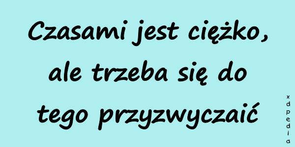 Czasami jest ciężko, ale trzeba się do tego przyzwyczaić