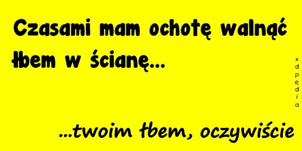 Czasami mam ochotę walnąć łbem w ścianę... ...twoim łbem