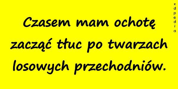 Czasem mam ochotę zacząć tłuc po twarzach losowych