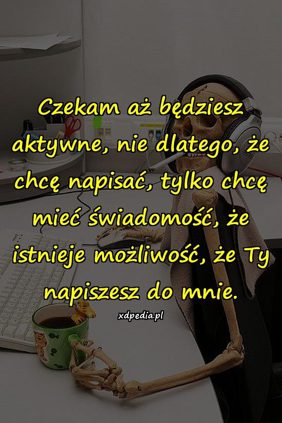 Czekam aż będziesz aktywne, nie dlatego, że chcę napisać