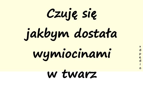 Czuję się jakbym dostała wymiocinami w twarz