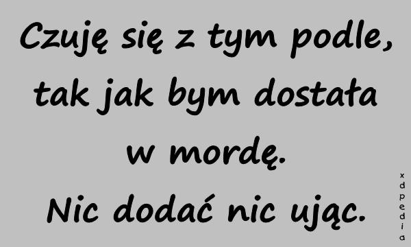 Czuję się z tym podle, tak jak bym dostała w mordę. Nic