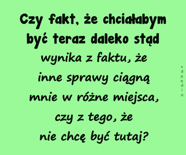 Czy fakt, że chciałabym być teraz daleko stąd wynika z