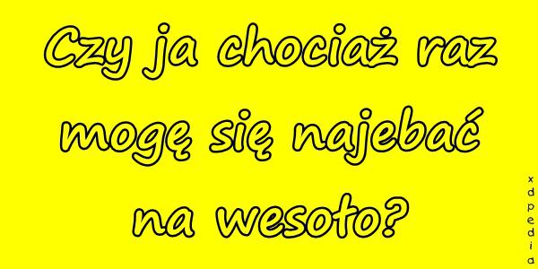 Czy ja chociaż raz mogę się najebać na wesoło