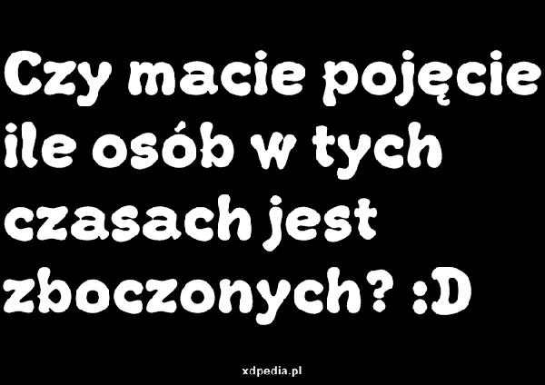 Czy macie pojęcie ile osób w tych czasach jest zboczonych