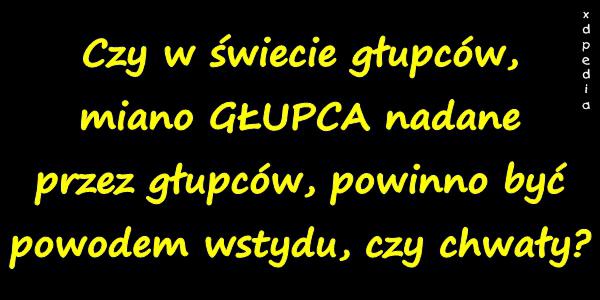 Czy w świecie głupców, miano GŁUPCA na­dane przez głupców