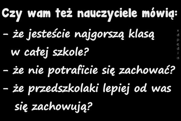 Czy wam też nauczyciele mówią: - że jesteście najgorszą