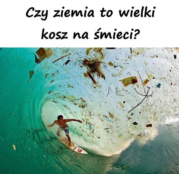 Czy ziemia to wielki kosz na śmieci