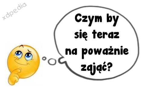 Czym by się teraz na poważnie zająć