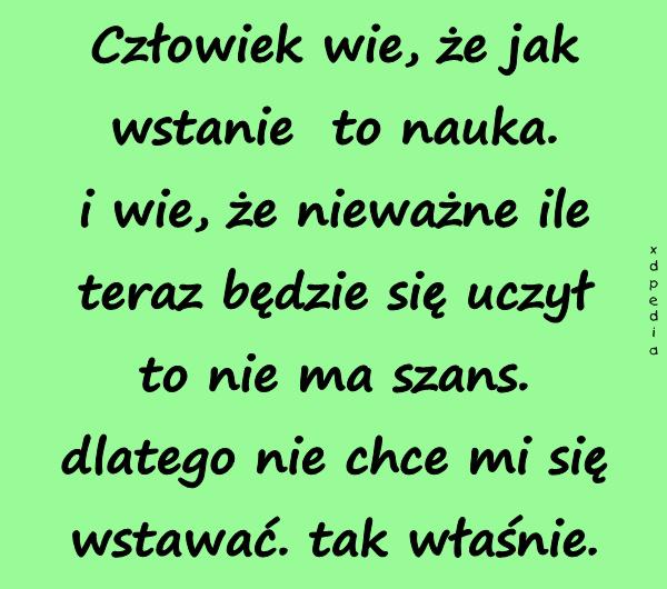 Człowiek wie, że jak wstanie to nauka. i wie, że nieważne