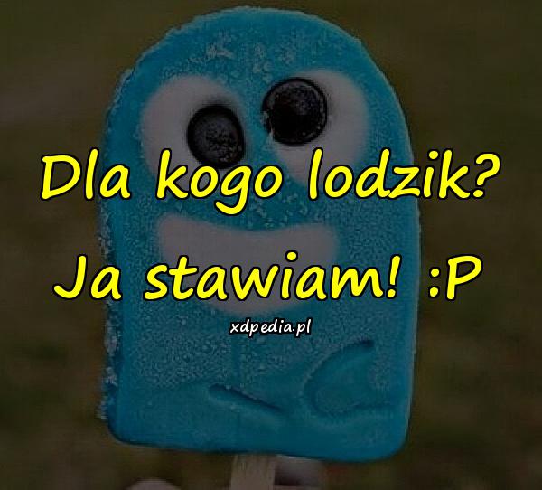 Dla kogo lodzik? Ja stawiam! :P