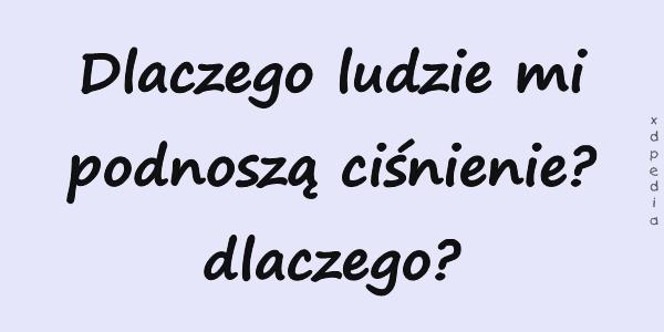 Dlaczego ludzie mi podnoszą ciśnienie? dlaczego