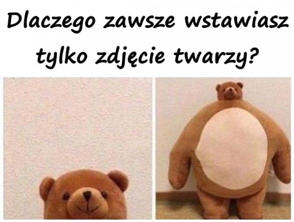 Dlaczego zawsze wstawiasz tylko zdjęcie twarzy