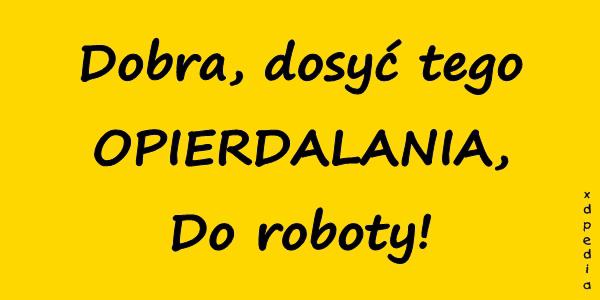 Dobra, dosyć tego OPIERDALANIA, Do roboty