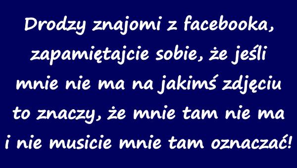 Drodzy znajomi z facebooka, zapamiętajcie sobie, że jeśli