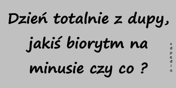 Dzień totalnie z dupy, jakiś biorytm na minusie czy co