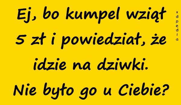 Ej, bo kumpel wziął 5 zł i powiedział, że idzie na dziwki