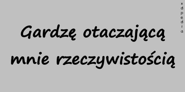 Gardzę otaczającą mnie rzeczywistością