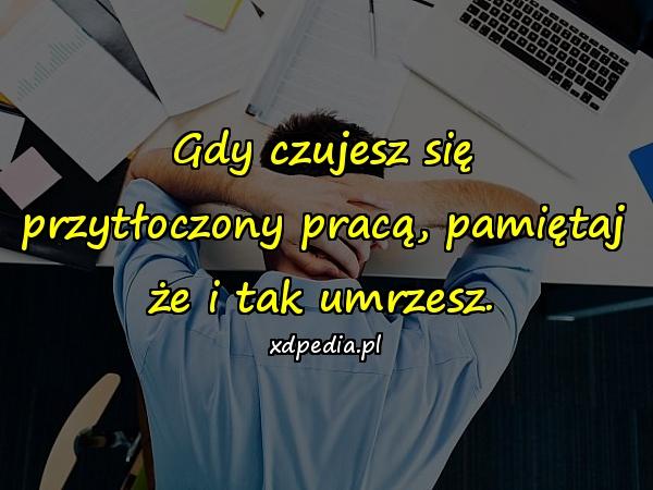 Gdy czujesz się przytłoczony pracą, pamiętaj że i tak