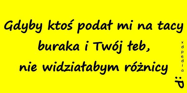 Gdyby ktoś podał mi na tacy buraka i Twój łeb, nie