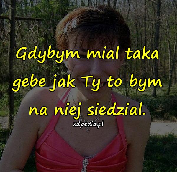 Gdybym mial taka gebe jak Ty to bym na niej siedzial