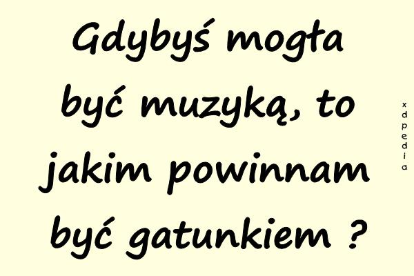 Gdybyś mogła być muzyką, to jakim powinnam być gatunkiem