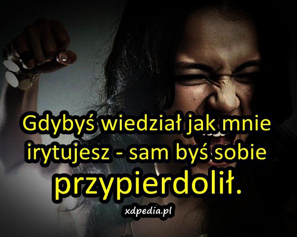 Gdybyś wiedział jak mnie irytujesz, sam byś sobie