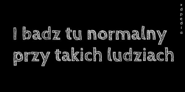 I bądź tu normalny przy takich ludziach