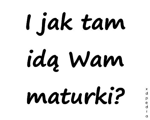 I jak tam idą Wam maturki