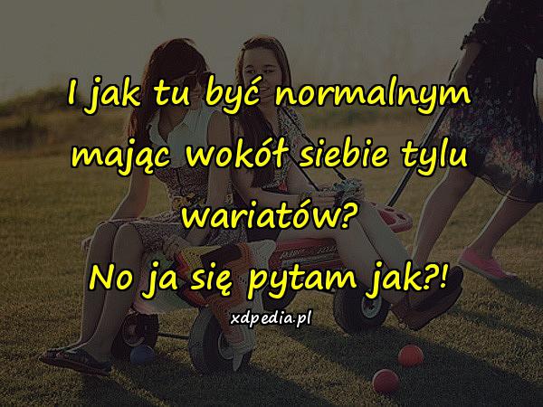 I jak tu być normalnym mając wokół siebie tylu wariatów? No