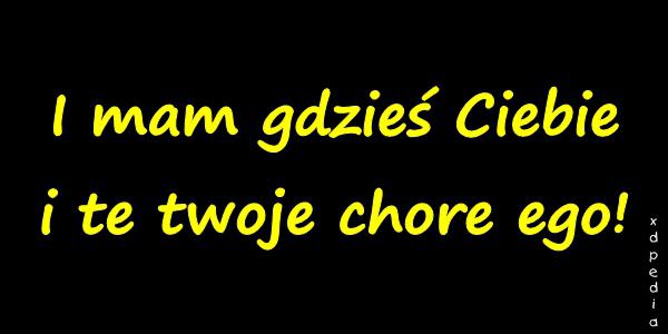 I mam gdzieś Ciebie i te twoje chore ego