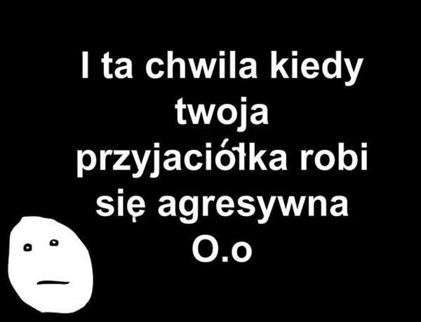 I ta chwila kiedy Twoja przyjaciółka robi się agresywna