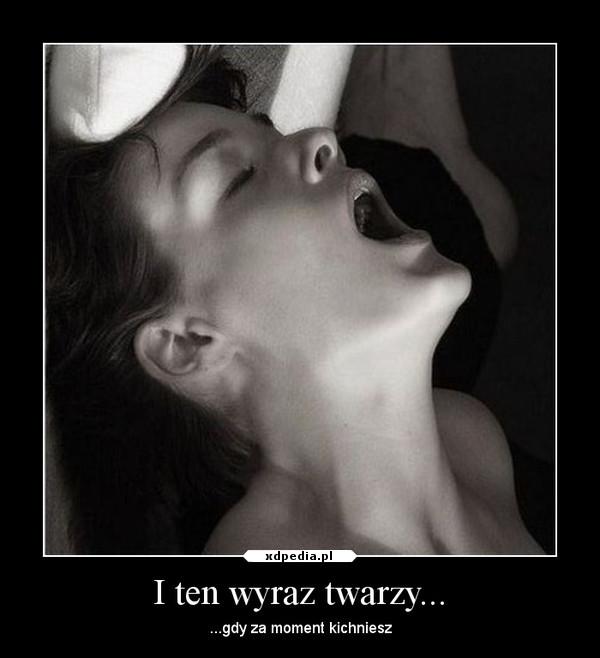 I ten wyraz twarzy... ...gdy za moment kichniesz