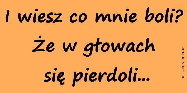 I wiesz co mnie boli? Że w głowach się pierdoli