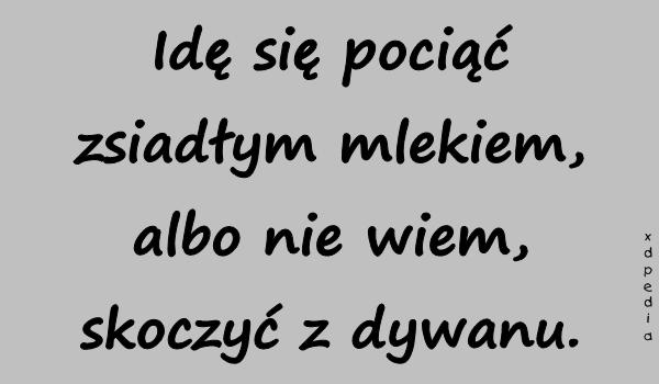 Idę się pociąć zsiadłym mlekiem, albo nie wiem, skoczyć z