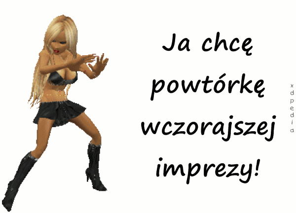 Ja chcę powtórkę wczorajszej imprezy