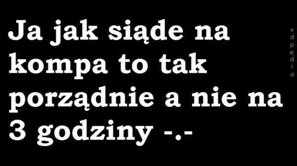 Ja jak siądę na kompa to tak porządnie, a nie na 3 godziny